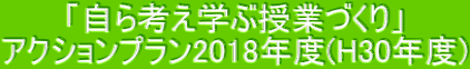 「自ら考え学ぶ授業づくり」 アクションプラン2018年度(H30年度)