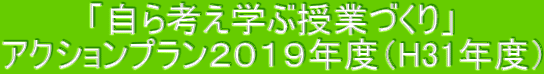「自ら考え学ぶ授業づくり」 アクションプラン2019年度(H31年度)