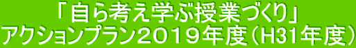 「自ら考え学ぶ授業づくり」 アクションプラン2019年度(H31年度)